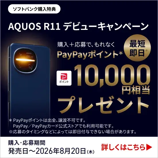 ソフトバンク購入特典 AQUOS R11 デビューキャンペーン 購入＋応募で、もれなく PayPayポイント＊ 最短即日※ 10,000円相当 プレゼント ＊PayPayポイントは出金、譲渡不可です。 PayPay／PayPayカード公式ストアでも利用可能です。 ※応募のタイミングなどによっては即日付与できない場合があります。 購入・応募期間 発売日～2026年8月20日（木） 詳しくはこちら