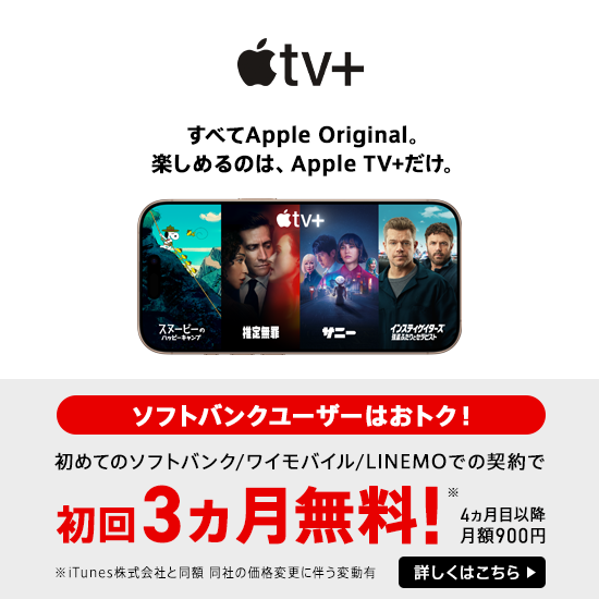 Apple TV+ すべてApple Original。 楽しめるのは、Apple TV+だけ。 ソフトバンクユーザーはおトク！ 初めてのソフトバンク／ワイモバイル／LINEMOでの契約で 初回3ヵ月無料！※ 4ヵ月目以降月額900円 ※iTunes株式会社と同額 同社の価格変更に伴う変動有 詳しくはこちら