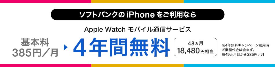 ソフトバンクの iPhone をご利用なら Apple Watch モバイル通信サービス 基本料385円/月 ・4年間無料 48ヵ月 18,480円相当 ・4年無料キャンペーン適用時 ・機種代金含まず。 ・49ヵ月目から385円/月