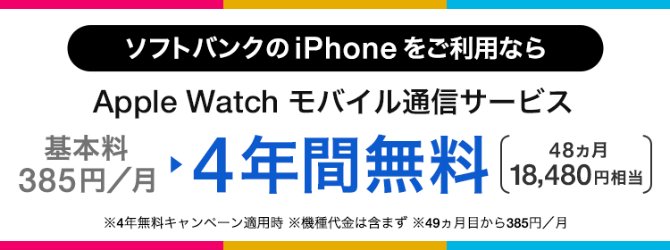 ソフトバンクの iPhone をご利用なら Apple Watch モバイル通信サービス 基本料385円/月 ・4年間無料 48ヵ月 18,480円相当 ・4年無料キャンペーン適用時 ・機種代金含まず。 ・49ヵ月目から385円/月