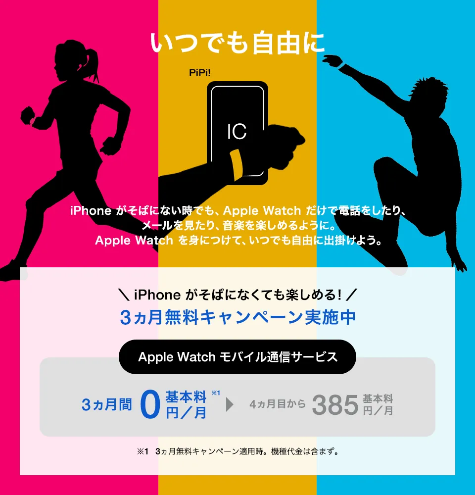いつでも自由に iPhone がそばにない時でも、Apple Watch だけで電話をしたり、メールを見たり、音楽を楽しめるように。Apple Watch を身につけて、いつでも自由に出掛けよう。＼iPhone がなくても楽しめる!／3ヵ月無料キャンペーン実施中 Apple Watch モバイル通信サービス 3ヵ月間基本料0円／月※1 4か月目から基本料385円／月 ※1 3ヵ月無料キャンペーン適用時。機種代金は含まず。