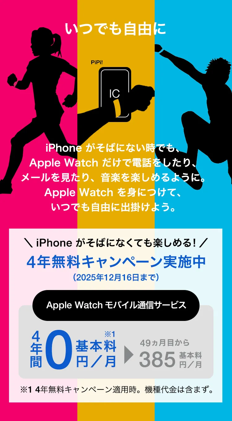 いつでも自由に iPhone がそばにない時でも、Apple Watch だけで電話をしたり、メールを見たり、音楽を楽しめるように。Apple Watch を身につけて、いつでも自由に出掛けよう。＼iPhone がなくても楽しめる!／4年無料キャンペーン実施中（2025年12月16日まで） Apple Watch モバイル通信サービス 4年間基本料0円／月※1 49か月目から基本料385円／月 ※1 4年無料キャンペーン適用時。機種代金は含まず。