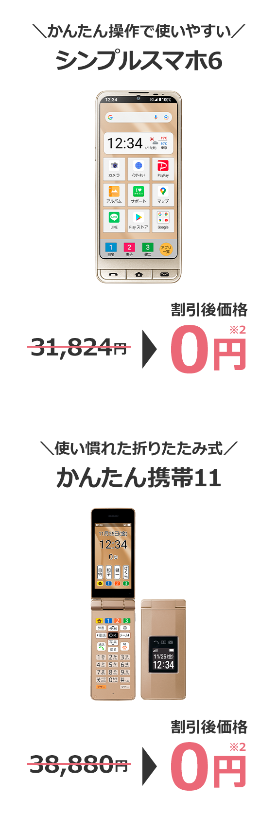 ＼かんたん操作で使いやすい／ シンプルスマホ6 54,720円→割引後価格 0円※2 ＼使い慣れた折りたたみ式／ かんたん携帯11 38,880円→割引後価格 0円※2