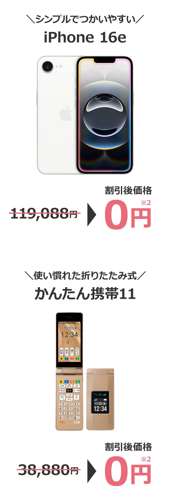 ＼シンプルでつかいやすい／iPhone16e	119,088円→割引後価格 0円※2 ＼使い慣れた折りたたみ式／ かんたん携帯11 38,880円→割引後価格 0円※2