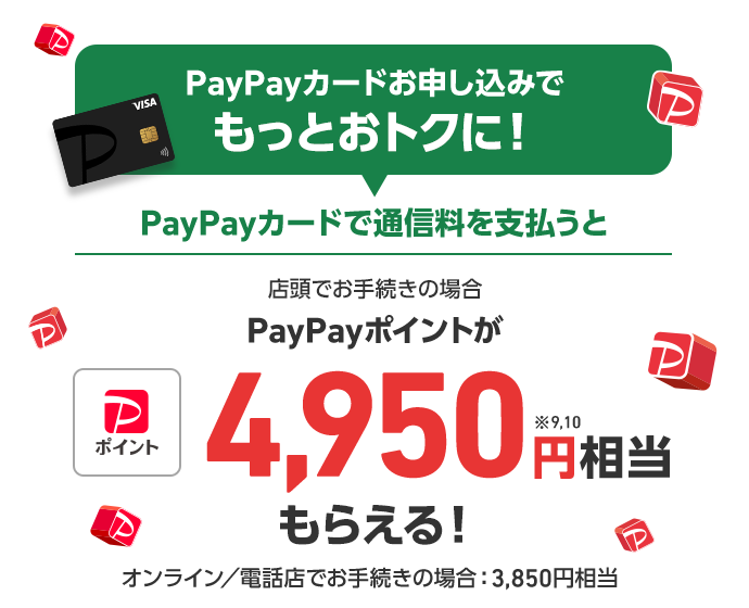 PayPayカードお申し込みでもっとおトクに！ PayPayカードで通信料を支払うと 店頭でお手続きの場合 PayPayポイントが4,950円※9,10相当もらえる！ オンライン／電話店でお手続きの場合：3,850円相当