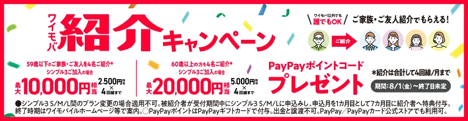 ワイモバ 紹介キャンペーン ワイモバ以外でも 誰でもOK ご家族・ご友人紹介でもらえる！ 59歳以下のご家族・ご友人を4名ご紹介 シンプル3ご加入場合 最大 10,000円相当 2,500円相当 4回線まで 60歳以上の方を4名ご紹介※ シンプル3ご加入の場合 最大 20,000円円相当 5,000円相当4回線まで PayPayポイントコード プレゼント ※紹介は合計して4回線／月まで 8/1（金）～ 終了日未定 ・シンプル3 S/M/L間のプラン変更の場合適用不可。被紹介者が受付期間中にシンプル3 S/M/Lに申込みし、申込月を1ヵ月目として7ヵ月目に紹介者へ特典付与。 終了時期はワイモバイルホームページ等で案内。○PayPayポイントはPayPayギフトカードで付与。出金と譲渡不可。PayPay／PayPayカード公式ストアでも利用可。