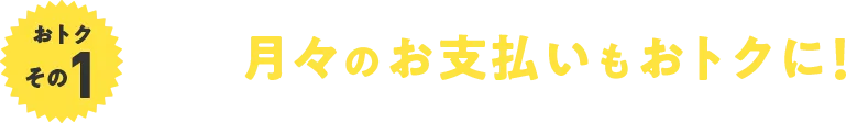 おトクその1 月々のお支払いもおトクに！