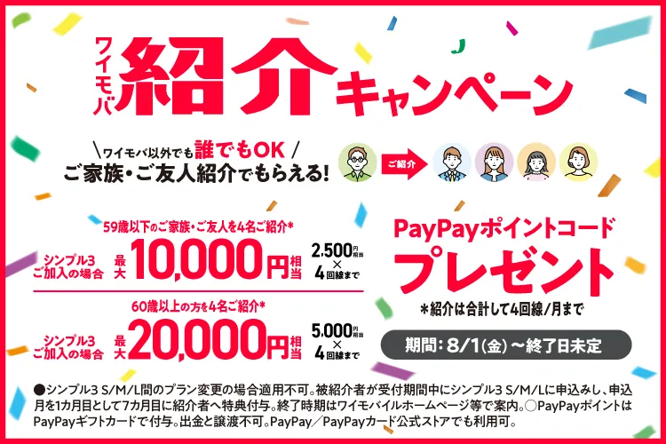 ワイモバ 紹介キャンペーン ワイモバ以外でも 誰でもOK ご家族・ご友人紹介でもらえる！ 59歳以下のご家族・ご友人を4名ご紹介 シンプル3ご加入場合 最大 10,000円相当 2,500円相当 4回線まで 60歳以上の方を4名ご紹介※ シンプル3ご加入の場合 最大 20,000円円相当 5,000円相当4回線まで PayPayポイントコード プレゼント ※紹介は合計して4回線／月まで 8/1（金）～ 終了日未定 ・シンプル3 S/M/L間のプラン変更の場合適用不可。被紹介者が受付期間中にシンプル3 S/M/Lに申込みし、申込月を1ヵ月目として7ヵ月目に紹介者へ特典付与。 終了時期はワイモバイルホームページ等で案内。○PayPayポイントはPayPayギフトカードで付与。出金と譲渡不可。PayPay／PayPayカード公式ストアでも利用可。