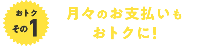 おトクその1 月々のお支払いもおトクに！