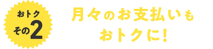 おトクその2 月々のお支払いもおトクに！