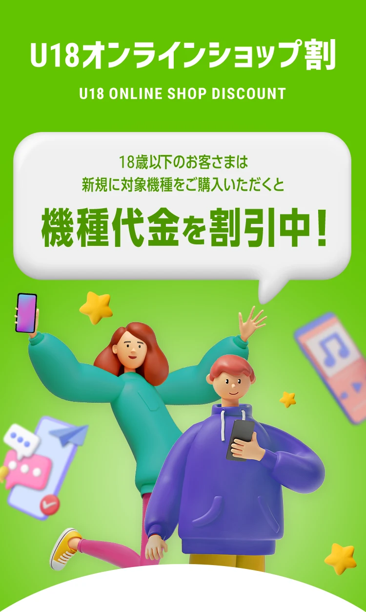U18オンラインショップ割 U18 ONLINE SHOP DISCOUNT 18歳以下のお客さまは新規に対象機種をご購入いただくと機種代金を割引中！