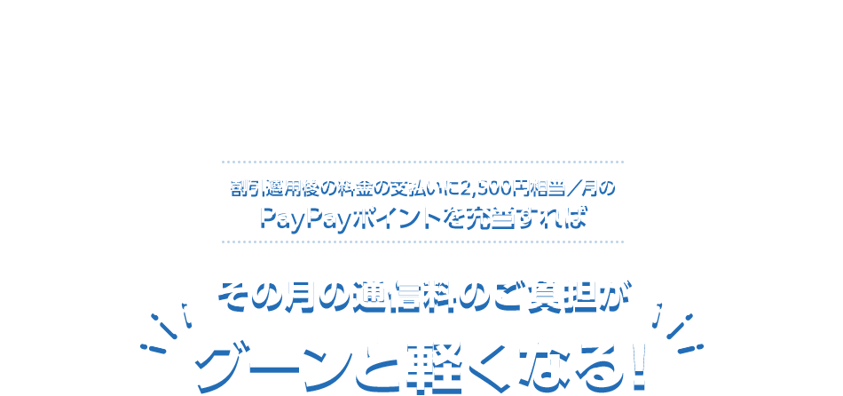 割引適用後の料金の支払いに2,500円相当／月のPayPayポイントを充当すると その月の通信料のご負担が グーンと軽くなる！