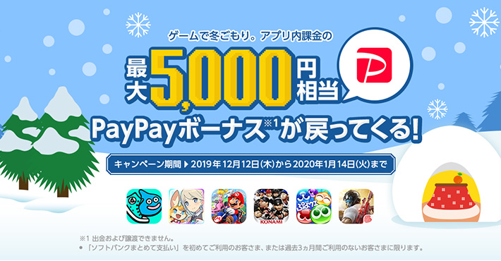 ゲームで冬ごもり。 アプリ内課金の最大5,000円相当 PayPayボーナス※1が戻ってくる！ キャンペーン期間 2019年12月12日（木）から2020年1月14日（火）まで ※1 出金および譲渡できません。 ・「ソフトバンクまとめて支払い」を初めてご利用のお客さま、または過去3ヵ月間ご利用のないお客さまに限ります。