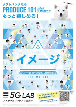 ソフトバンクならPRODUCE 101 JAPAN SEASON2がもっと楽しめる！ 僕も応援するぞ 4/8(木）21:00〜GYAO！にて配信開始 LET ME FLY 5G LAB スペシャルコンテンツ公開中！ スマホをかざすと練習生の限定動画が見られる！練習生は定期的に変わるよ！繰り返し楽しんでね！