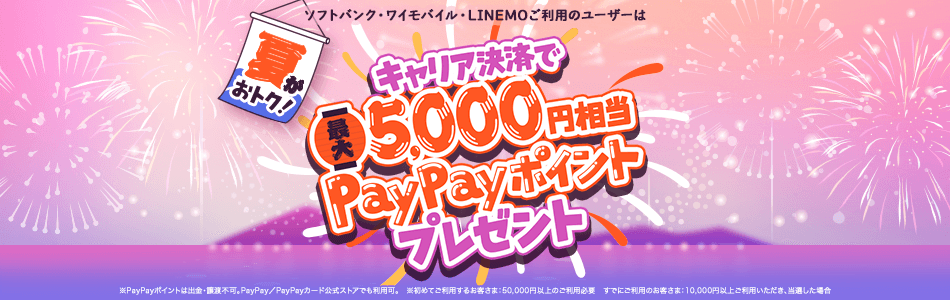 ソフトバンク・ワイモバイル・LINEMOご利用のユーザーは夏がおトク! キャリア決済で最大5,000円相当PayPayポイントプレゼント※PayPayポイントは出金・譲渡不可。PayPay/PayPayカード公式ストアでも利用可。※初めてご利用するお客さま:50,000円以上のご利用必要 すでにご利用のお客さま:10,000円以上ご利用いただき、当選した場合