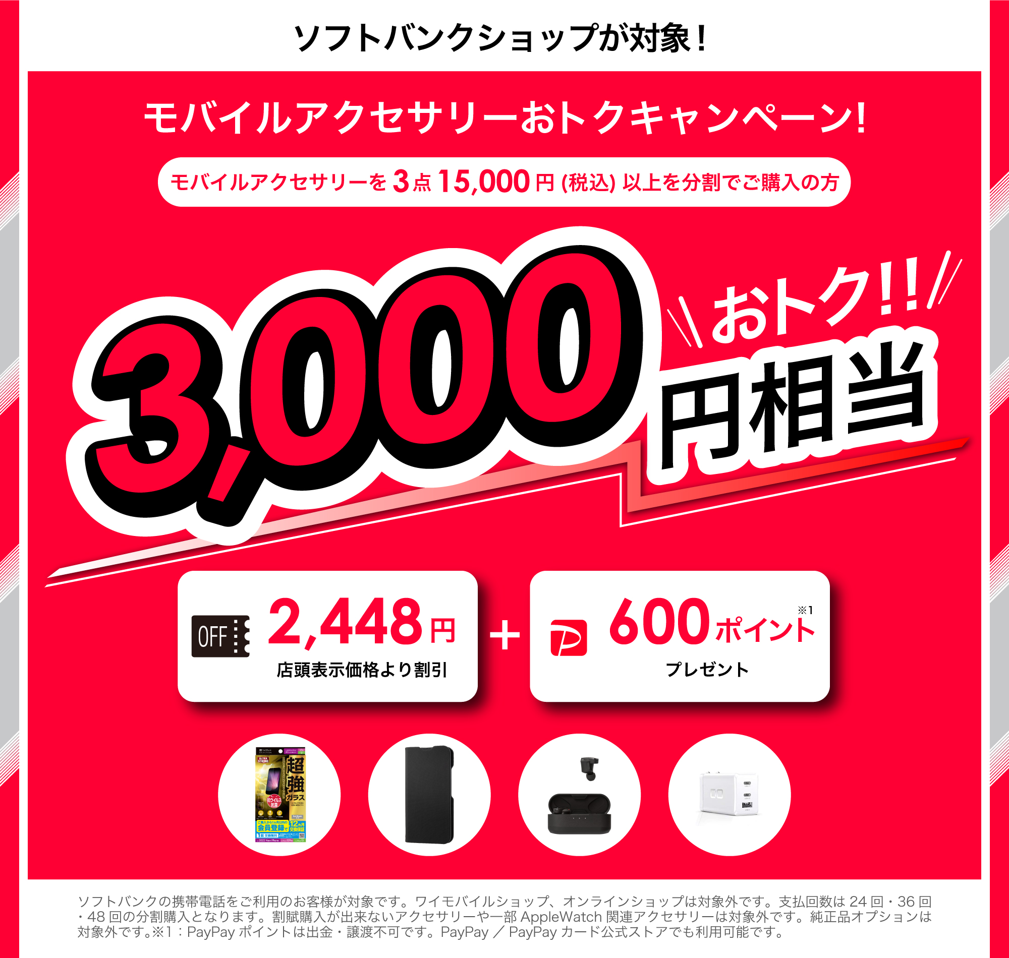 ソフトバンクショップが対象!モバイルアクセサリーおトクキャンペーン!モバイルアクセサリーを3点15,000円以上分割でご購入の方3,000円相当トク!!2,448円店頭表示価格より割引+600ポイント※1 プレゼント ソフトバンクショップの携帯電話のお客さまが対象です。ワイモバイルショップ、オンラインショップは対象外です。支払い回数は24回・36回・48回の分割購入となります。分割購入ができないアクセサリーや一部AppleWatch関連アクセサリーは対象外です。純正品オプションは対象外です。※1:PayPayポイントは出金・譲渡不可です。PayPay/PayPayカード公式ストアでも利用可能です。
