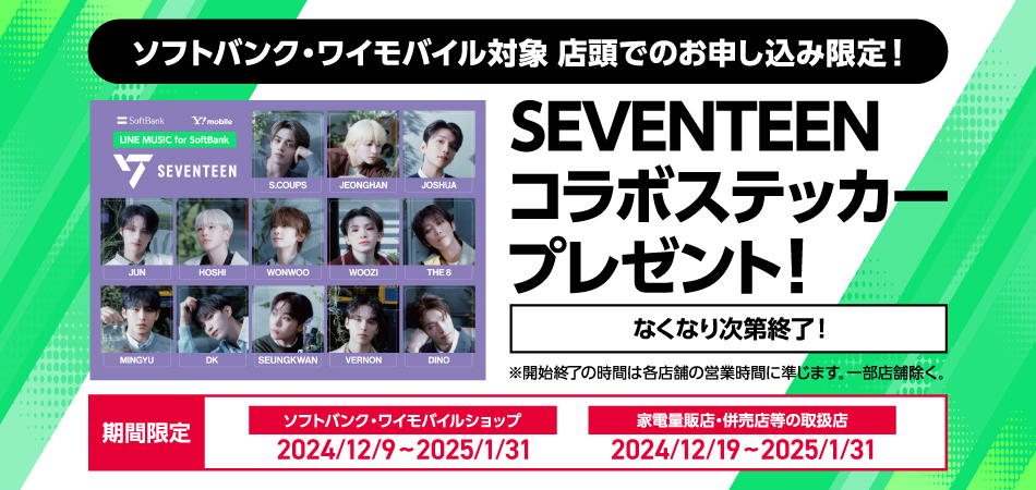 ソフトバンク・ワイモバイル対象 店頭でのお申込み限定!
LINE MUSIC for SoftBank SEVENTEEN S.COUPS JEONGHAN JOSHUA JUN HOSHI WONWOO WOOZI THE8 MINGYU DK SEUNGKWAN VERNON DINO SEVENTEENコラボステッカープレゼント!なくなり次第終了!※開始終了の時間は各店舗の営業時間に準じます。一部店舗除く。期間限定 ソフトバンク・ワイモバイル
ショップ2024/12/9~2025/1/31 家電量販店・併売店等の取扱店2024/12/19~2025/1/31