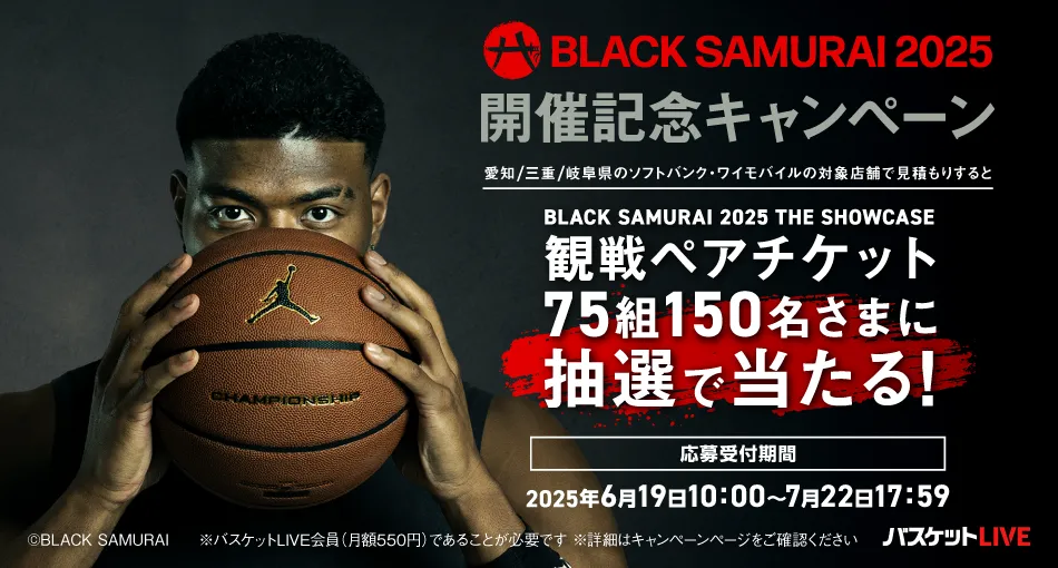 BLACK SAMURAI 2025 開催記念キャンペーン 愛知/三重/岐阜県のソフトバンク・ワイモバイルの対象店舗で見積もりすると BLACK SAMURAI 2025 THE SHOWCASE 観戦ペアチケット75組150名さまに抽選で当たる! 応募受付期間 2025月6月19日10:00~7月22日17:59 ©BLACK SAMRAI ※バスケットLIVE会員(月額550円)であることが必要です ※詳細はキャンペーンページをご確認ください バスケットLIVE