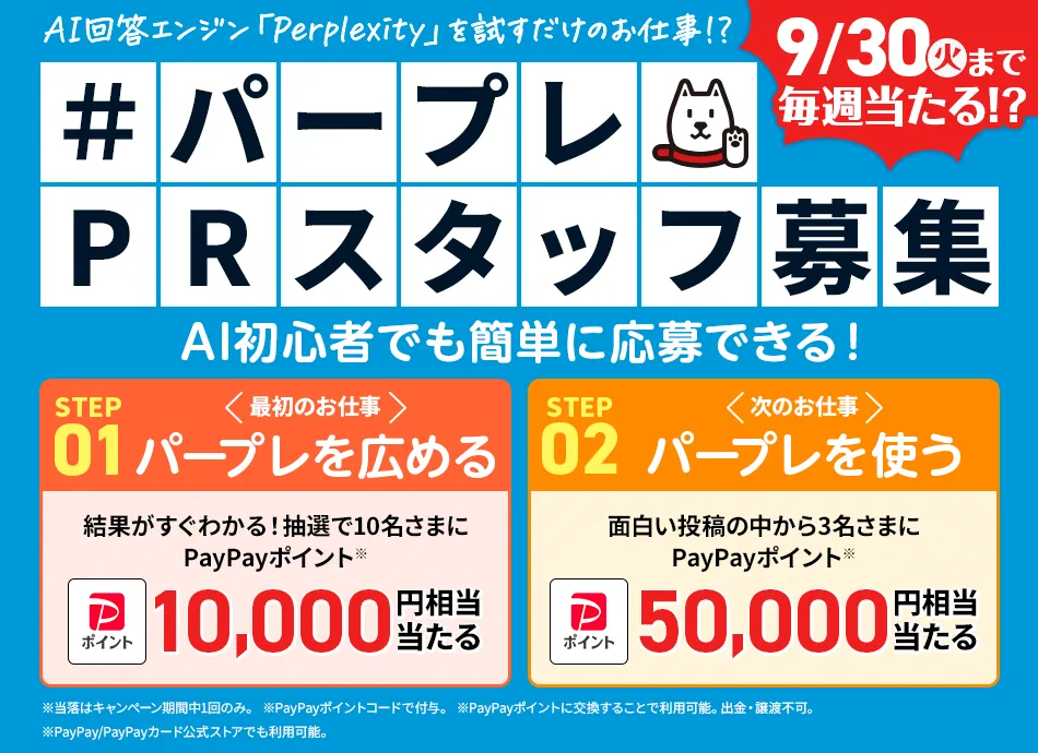 AI回答エンジン「Perplexity」を試すだけのお仕事!? 9/30火まで毎週当たる!? #パープレPRスタッフ募集 AI初心者でも簡単に応募できる! STEP01 最初のお仕事 パープレを広める 結果がすぐわかる!抽選で10名さまにPayPayポイント※ 10,000円相当当たる STEP02 次のお仕事 パープレを使う 面白い投稿の中から3名さまにPayPayポイント※ 50,000円相当 ※当落はキャンペーン期間中1回のみ。※PayPayポイントコードで付与。 ※PayPayポイントに交換することで利用可能。出勤・譲渡不可。 ※PayPay/PayPayカード公式ストアでも利用可能。