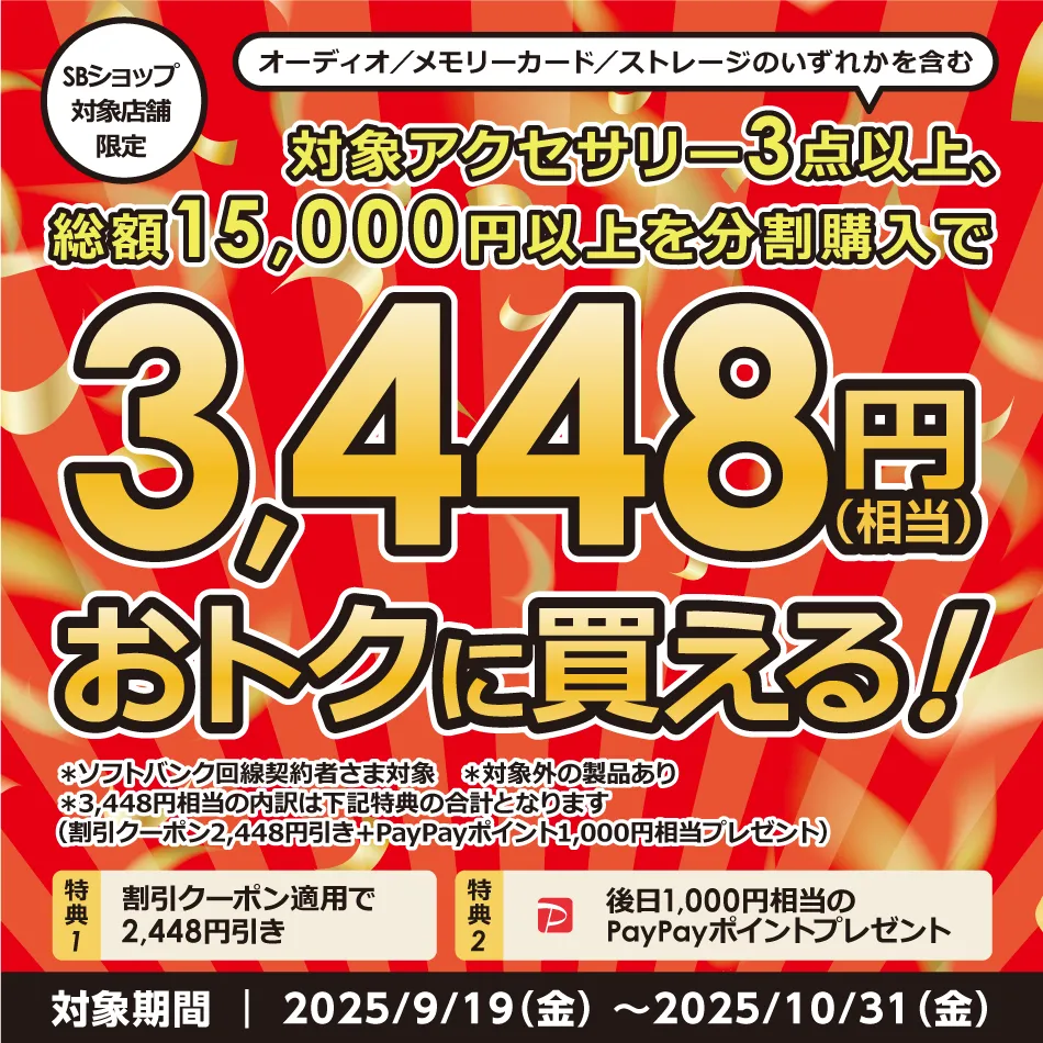 SBショップ対象店舗限定 オーディオ/メモリーカード/ストレージのいずれかを含む 対象アクセサリー3点以上、総額15,000円以上を分割購入で3,448円(相当)おトクに買える! ※ソフトバンク回線契約者様対象 ※対象外の製品あり ※3,448円相当の内訳は下記特典の合計となります (割引クーポン2,448円引き+PayPayポイント1,000円相当プレゼント) 特典1 割引クーポン適用で2,448円引き 特典2 後日1,000円相当のPayPayポイントプレゼント 対象期間|2025/9/19(金)~2025/10/31(金)