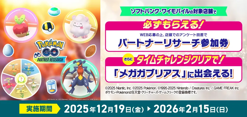 ソフトバンク・ワイモバイルの対象店舗で必ずもらえる! WEB応募の上、店頭でのアンケート回答でパートナーリサーチ参加券 さらにタイムチャレンジクリアで!「メガガブリアス」に出会える! ©2025 Niantic, Inc. ©2025 Pokémon. ©1995-2025 Nintendo / Creatures Inc. / GAME FREAK inc.
ポケモン・Pokémonは任天堂・クリーチャーズ・ゲームフリークの登録商標です。実施期間 2025年12月19日(金)から 2026年2月15日(日)まで