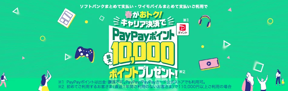 ソフトバンクまとめて支払い・ワイモバイルまとめて支払いご利用で 春がおトク!キャリア決済でPayPayポイント最大10,000ポイントプレゼント! ※1 PayPayポイントは出金・譲渡不可。PayPay/PayPayカード公式ストアでも利用可。 ※2 初めてご利用するお客さま(直近1年間ご利用のないお客さま)で110,000円以上ご利用の場合