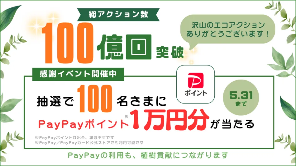 総アクション数 100億回 突破 たくさんのエコアクションありがとうございます!感謝イベント開催中 抽選で100名さまにPayPayポイント1万円分が当たる 5.31まで ※PayPayポイントは出金、譲渡不可です ※PayPay/PayPayカード公式ストアでも利用可能です