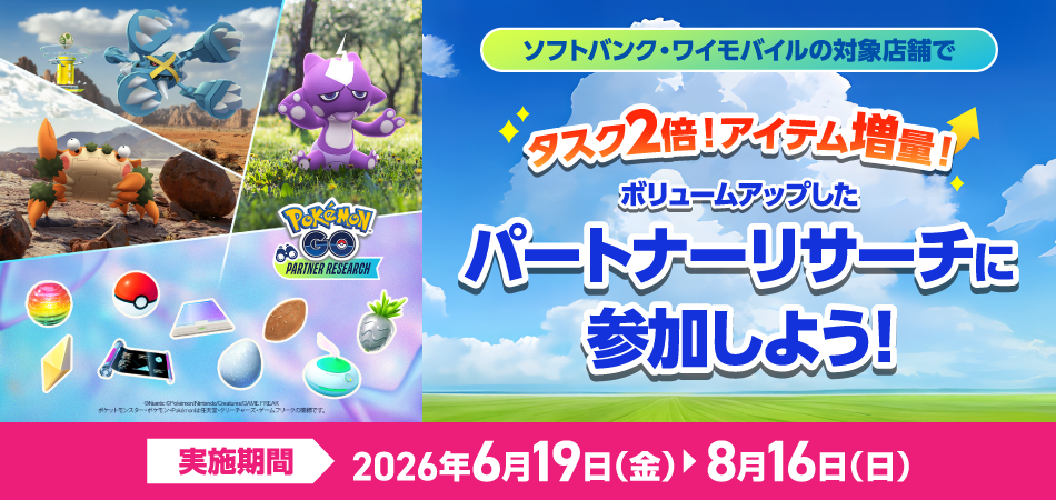 ソフトバンク・ワイモバイルの対象店舗でタスク2倍!アイテム増量!ボリュームアップしたパートナーリサーチに参加しよう!実施期間2026年6月19日(金) ©2025 Niantic, Inc. ©2025 Pokémon. ©1995-2025 Nintendo / Creatures Inc. / GAME FREAK inc.2026年8月16日(日)