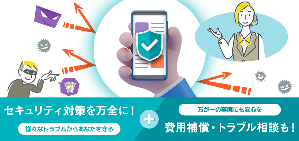 セキュリティ対策を万全に!様々なトラブルからあなたを守る+万が一の事態にも安心を 費用補償・トラブル相談も!