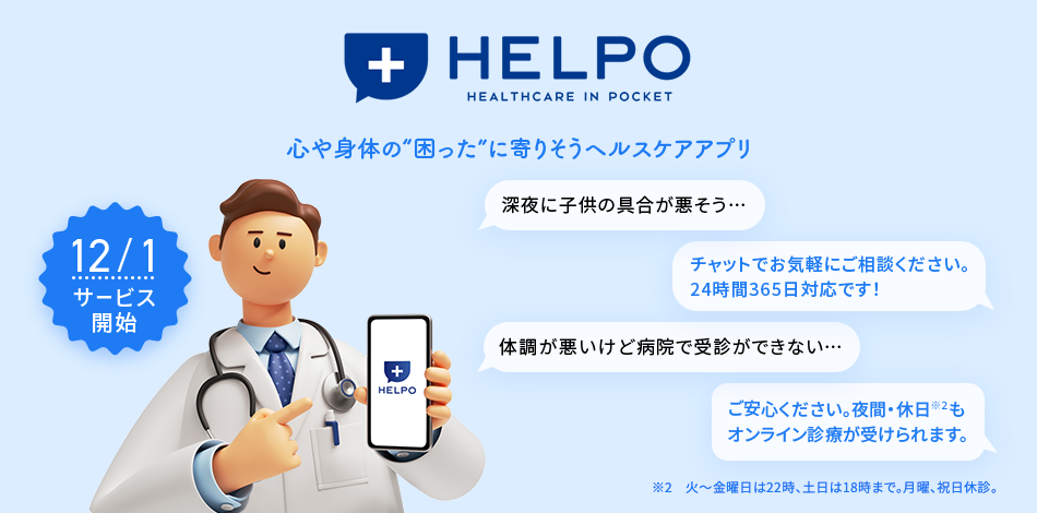 HELPO HEALTHCARE IN POCKET 心や身体の“困った”に寄りそうヘルスケアアプリ 12/1サービス開始 深夜に子供の具合が悪そう・・・ チャットでお気軽にご相談ください。24時間365日対応です!体調が悪いけど病院で受診ができない・・・ ご安心ください。夜間・休日※2もオンライン診察が受けられます。 ※2 火~金曜日は22時、土日は18時まで。月曜、祝日休診。