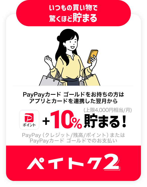 いつもの買い物で 驚くほど貯まる PayPayカード ゴールドをお持ちの方はアプリとカードを連携した翌月から PayPayポイント+10%貯まる! (上限4,000円相当/月) PayPay（クレジット/残高/ポイント）またはPayPayカード ゴールドでのお支払い ペイトク2