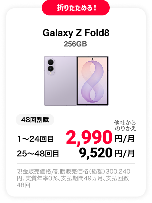 折りたためる！ Galaxy Z Fold8 256GB 48回割賦 他社からのりかえ 1〜24回目 2,990円/月 25〜48回目 9,520円 現金販売価格/割賦販売価格（総額）300,240円、実質年率0％、支払期間49ヵ月、支払回数48回