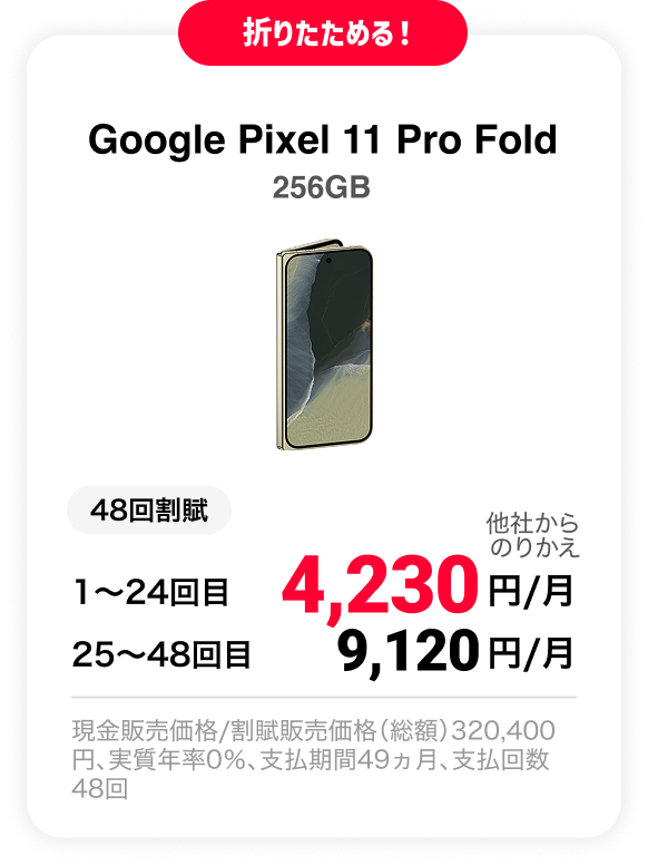 折りたためる！ Google Pixel 11 Pro Fold 256GB 48回割賦 他社からのりかえ 1〜24回目 4,230円/月 25〜48回目 9,120円 現金販売価格/割賦販売価格（総額）320,400円、実質年率0％、支払期間49ヵ月、支払回数48回