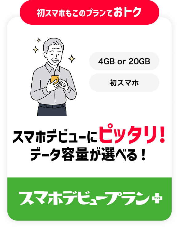 初スマホもこのプランでおトク 4GB or 20GB 初スマホ スマホデビューにピッタリ! データ容量が選べる！ スマホデビュープラン+