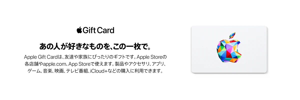 Apple Gift Card あの人が好きなものを、この一枚で。友達や家族にぴったりのギフトです。Apple Storeの各店舗やapple.com、App Storeで使えます。製品やアクセサリ、アプリ、ゲーム、音楽、映画、テレビ番組、iCloud+などの購入に利用できます。