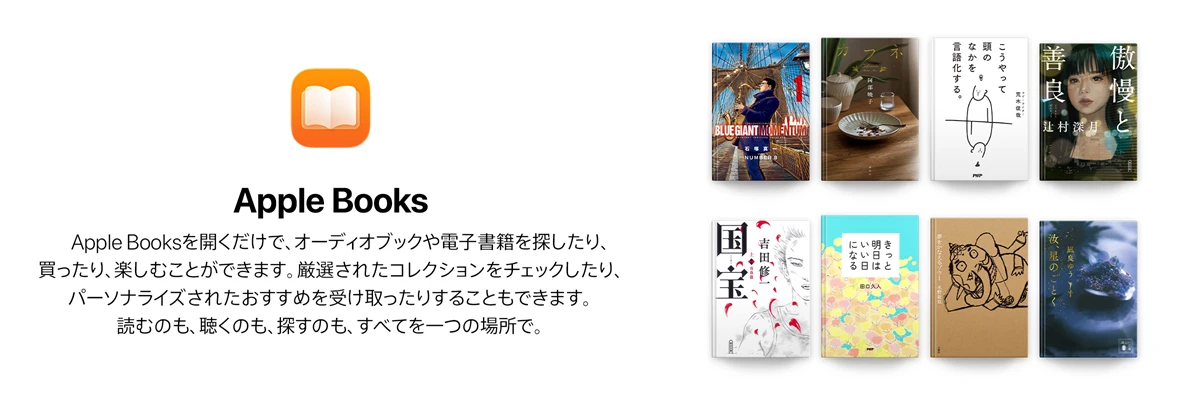 Apple Books Apple Booksを開くだけで、オーディオブックや電子書籍を探したり、買ったり、楽しむことができます。厳選されたコレクションをチェックしたり、パーソナライズされたおすすめを受け取ったりすることもできます。読むのも、聴くのも、探すのも、すべてを一つの場所で。