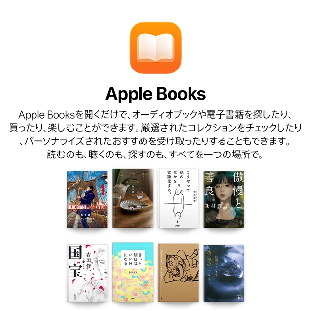 Apple Books Apple Booksを開くだけで、オーディオブックや電子書籍を探したり、買ったり、楽しむことができます。厳選されたコレクションをチェックしたり、パーソナライズされたおすすめを受け取ったりすることもできます。読むのも、聴くのも、探すのも、すべてを一つの場所で。