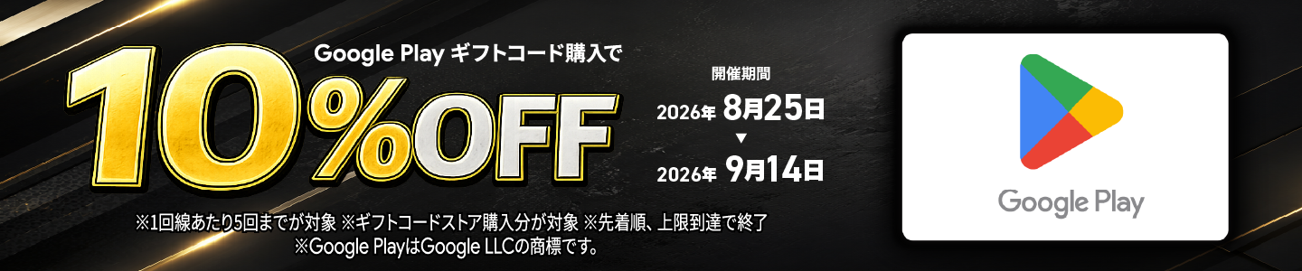 Google Play ギフトコード購入で 10%OFF 開催期間: 2026年8月25日~2026年9月14日 ※1回線あたり5回までが対象 ※ギフトコードストア購入分が対象 ※先着順、上限到達で終了 ※Google PlayはGoogle LLCの商標です。