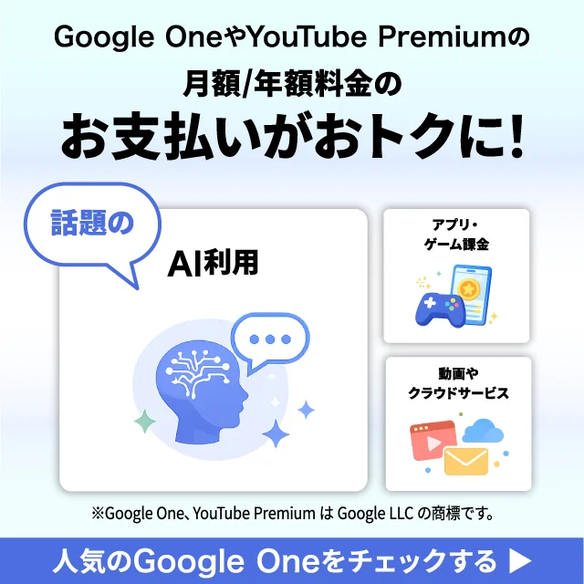 Google OneやYouTube Premiumの月額/年額料金のお支払いがおトクに！ 話題のAI利用／アプリ・ゲーム課金／動画やクラウドサービス ※Google One、YouTube PremiumはGoogle LLCの商標です。 人気のGoogle Oneをチェックする