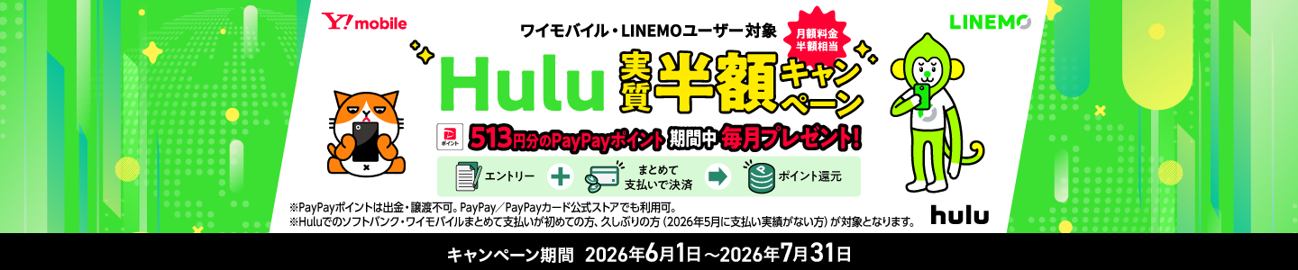 ワイモバイル・LINEMOユーザー対象 月額料金半額相当 Hulu実質半額キャンペーン 513円分のPayPayポイント期間中毎月プレゼント! エントリー+まとめて支払いで決済でポイント還元 ※PayPayポイントは出金・譲渡不可。PayPay/PayPayカード公式ストアでも利用可。※Huluでのソフトバンク・ワイモバイルまとめて支払いが初めての方、久しぶりの方(2026年5月に支払い実績がない方)が対象となります。 キャンペーン期間 2026年6月1日〜2026年7月31日
