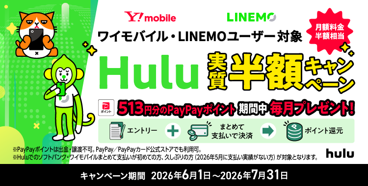 ワイモバイル・LINEMOユーザー対象 月額料金半額相当 Hulu実質半額キャンペーン 513円分のPayPayポイント期間中毎月プレゼント! エントリー+まとめて支払いで決済でポイント還元 ※PayPayポイントは出金・譲渡不可。PayPay/PayPayカード公式ストアでも利用可。※Huluでのソフトバンク・ワイモバイルまとめて支払いが初めての方、久しぶりの方(2026年5月に支払い実績がない方)が対象となります。 キャンペーン期間 2026年6月1日〜2026年7月31日