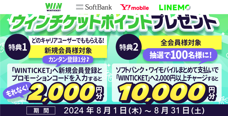 WINTICKET SoftBank Y!mobile LINEMO ウィンチケットポイント プレゼント 特典1 どのキャリアユーザーでももらえる！ 新規会員様対象 カンタン登録1分♪ 「WINTICKET」へ新規会員登録とプロモーションコードを入力すると もれなく！ 2,000円分 特典2 全会員様対象 ソフトバンク・ワイモバイルまとめて支払いで「WINTICKET」へ2,000円以上チャージすると 抽選で100名様に！ 10,000円分 期間 2024年8月1日（木）~8月31日（土）
