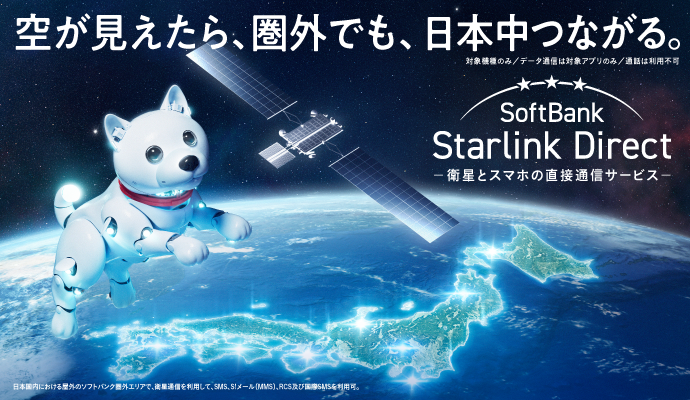 空が見えたら、圏外でも、日本中つながる。対象機種のみ データ通信は対象アプリのみ 通話は利用不可 SoftBank Starlink Direct 衛星とスマホの直接通信サービス 日本国内における屋外のソフトバンク圏外エリアで、永瀬通信を利用して、SMS、S!メール（MMS）、RCS及び国際SMSを利用可。