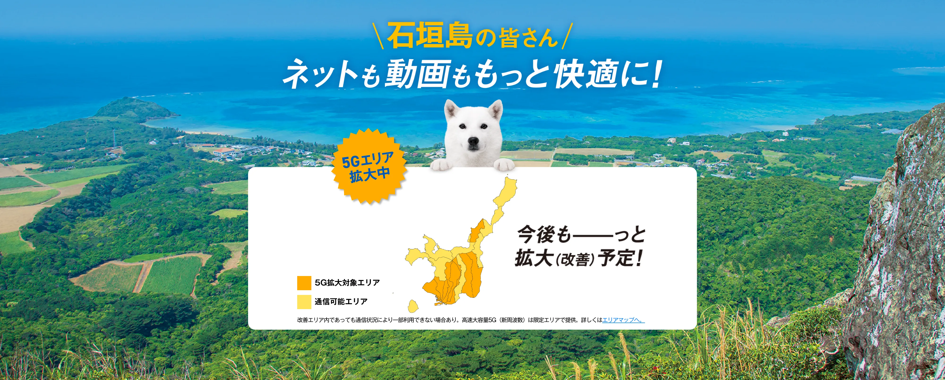石垣島の皆さん ネットも動画ももっと快適に！ 5G工リア拡大中 今後もっと拡大（改善）予定！ 改善工リア内であっても通信状況により一部利用できない場合あり。高速大容量 5G (新周波数)は限定工リアで提供。詳しくはエリアマップへ。