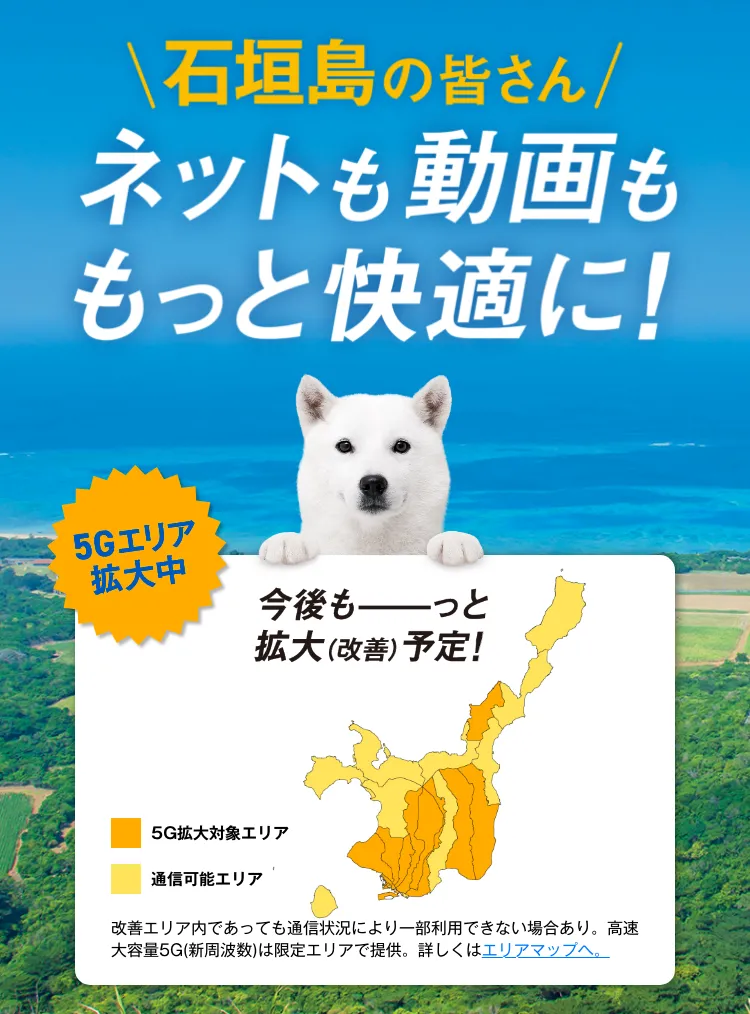 石垣島の皆さん ネットも動画ももっと快適に！ 5G工リア拡大中 今後もっと拡大（改善）予定！ 改善工リア内であっても通信状況により一部利用できない場合あり。高速大容量 5G (新周波数)は限定工リアで提供。詳しくはエリアマップへ。