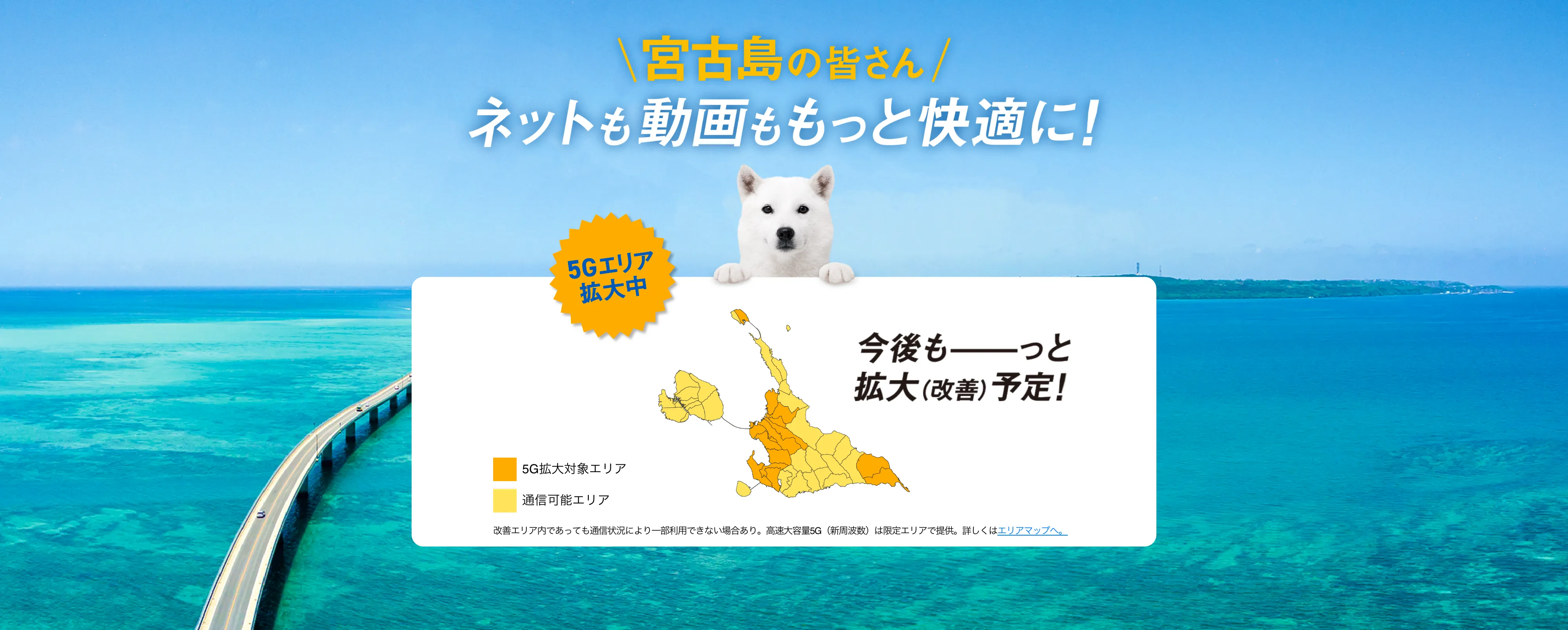宮古島の皆さん ネットも動画ももっと快適に！ 5G工リア拡大中 今後もっと拡大（改善）予定！ 改善工リア内であっても通信状況により一部利用できない場合あり。高速大容量 5G (新周波数)は限定工リアで提供。詳しくはエリアマップへ。