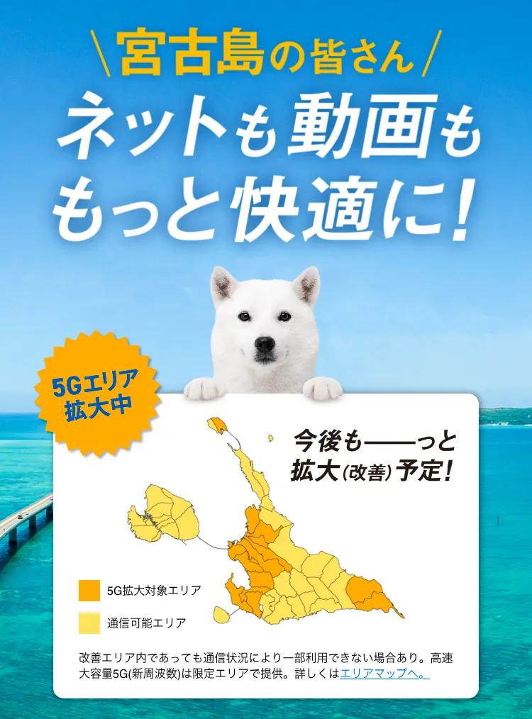 宮古島の皆さん ネットも動画ももっと快適に！ 5G工リア拡大中 今後もっと拡大（改善）予定！ 改善工リア内であっても通信状況により一部利用できない場合あり。高速大容量 5G (新周波数)は限定工リアで提供。詳しくはエリアマップへ。