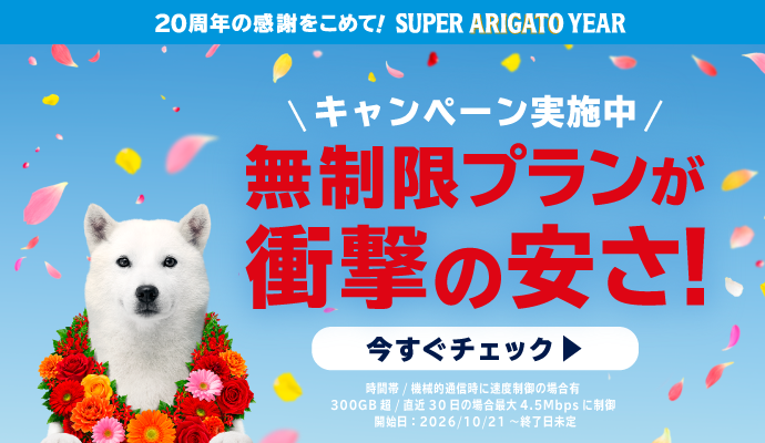 20周年の感謝をこめて！SUPER ARIGATO YEAR キャンペーン実施中 無制限プランが衝撃の安さ！ いますぐチェック 時間帯/機械的通信時に速度制御の場合有、300GB 超/直近30日の場合最大4.5Mbpsに制御 開始日：2026/10/21～終了日未定
