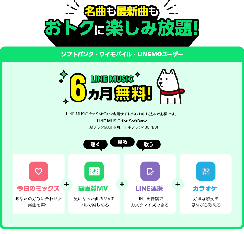 名曲も最新曲もオトクに楽しみ放題! ソフトバンク・ワイモバイル・LINEMOユーザー 6ヶ月無料! LINE MUSIC for SoftBank専用サイトからお申し込みが必要です。LINE MUSIC for SoftBank 一般プラン980円/月、学生プラン480円/月 聴く 見る 歌う 今日のミックス あなたの好みに合わせた楽曲を再生 高画質MV 気になった曲のMVをフルで楽しめる LINE連携 LINEを音楽でカスタマイズできる カラオケ 好きな歌詞を見ながら歌える