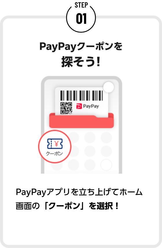 STEP01 PayPayクーポンを探そう! PayPayアプリを立ち上げてホーム画面の「クーポン」を選択! 